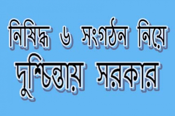 নিষিদ্ধ ৬ সংগঠন নিয়ে দুশ্চিন্তায় সরকার